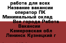 работа для всех › Название вакансии ­ оператор ПК › Минимальный оклад ­ 15 000 - Все города Работа » Вакансии   . Кемеровская обл.,Ленинск-Кузнецкий г.